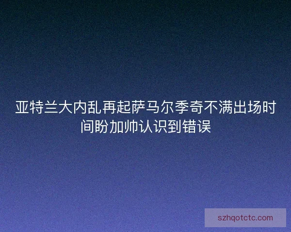 亚特兰大内乱再起萨马尔季奇不满出场时间盼加帅认识到错误