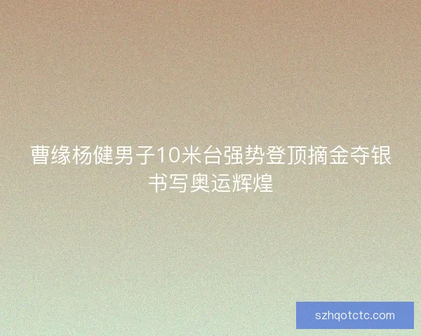 曹缘杨健男子10米台强势登顶摘金夺银书写奥运辉煌