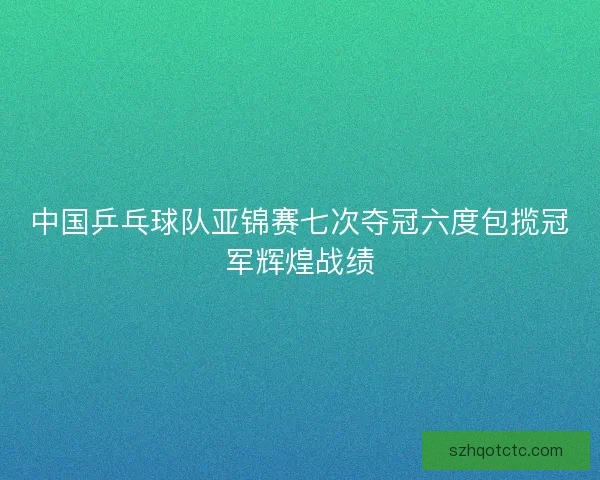 中国乒乓球队亚锦赛七次夺冠六度包揽冠军辉煌战绩