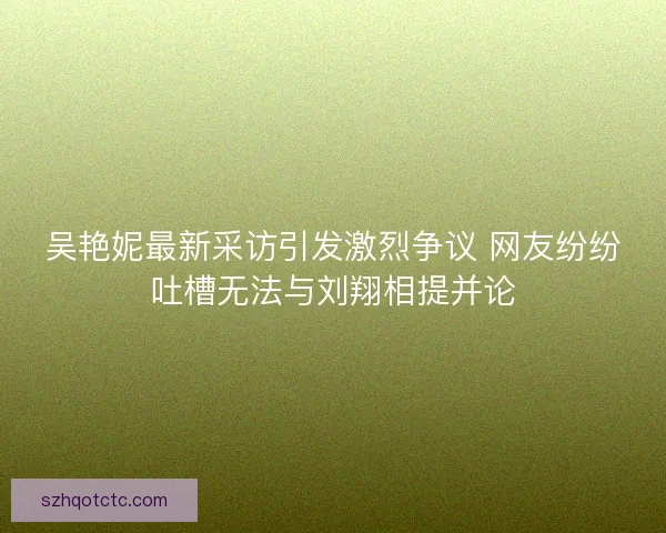 吴艳妮最新采访引发激烈争议 网友纷纷吐槽无法与刘翔相提并论