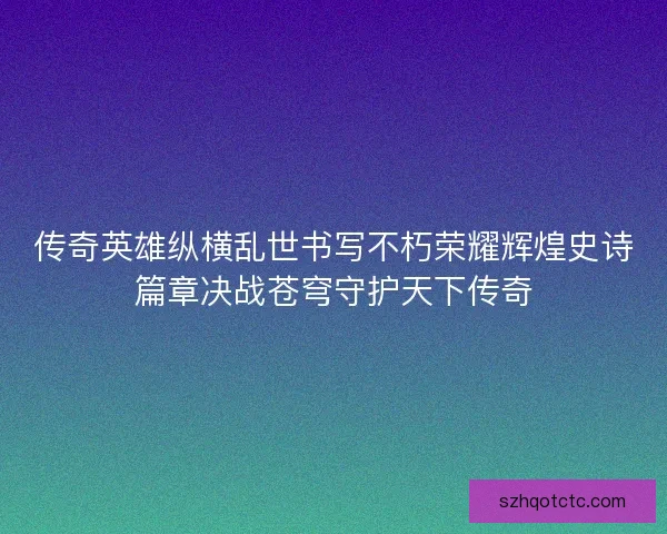 传奇英雄纵横乱世书写不朽荣耀辉煌史诗篇章决战苍穹守护天下传奇